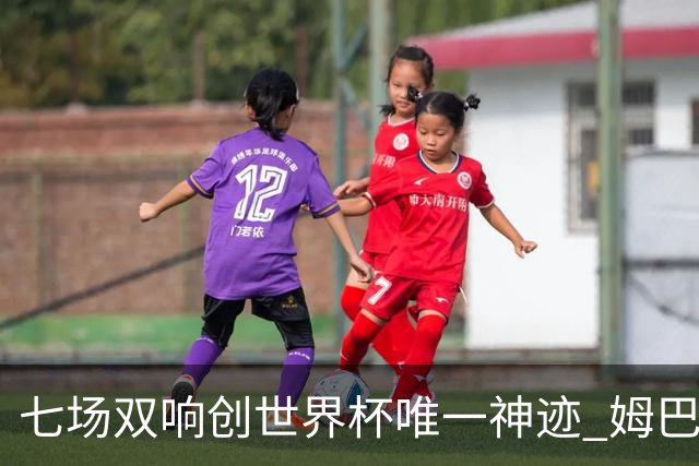 七场双响创世界杯唯一神迹 姆巴佩展现统治级实力