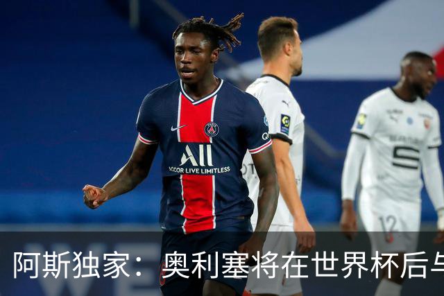 阿斯独家：奥利塞将在世界杯后与拜仁会面，皇马、巴黎等多队有意