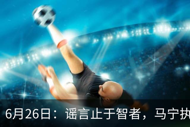 6月26日：谣言止于智者，马宁执法世界杯，中国足球的硬实力无需被唱衰